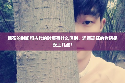 现在的时间和古代的时辰有什么区别，还有现在的老阴是晚上几点？