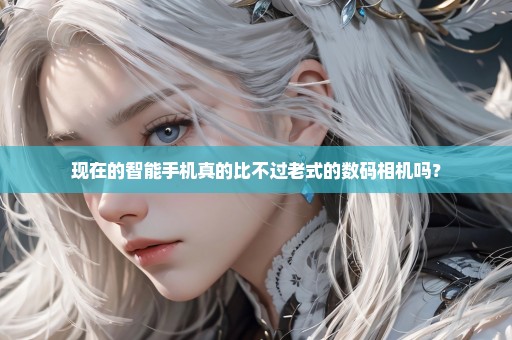 现在的智能手机真的比不过老式的数码相机吗？
