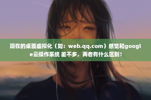 现在的桌面虚拟化（如：web.qq.com）感觉和google云操作系统 差不多，两者有什么区别！