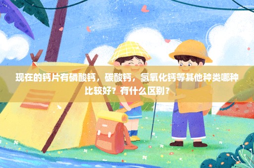 现在的钙片有磷酸钙，碳酸钙，氢氧化钙等其他种类哪种比较好？有什么区别？