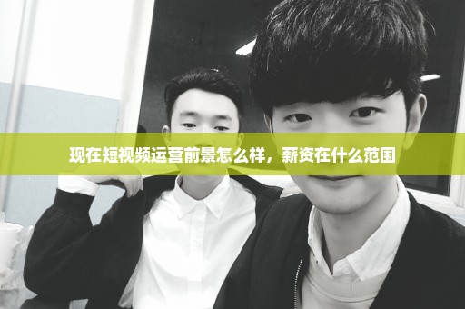 现在短视频运营前景怎么样，薪资在什么范围