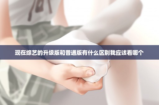 现在综艺的升级版和普通版有什么区别我应该看哪个
