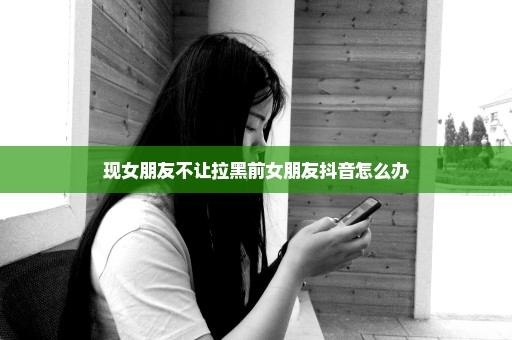 现女朋友不让拉黑前女朋友抖音怎么办