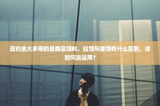 现钓鱼大多用的是商品饵料，拉饵与搓饵有什么区别，该如何去运用？