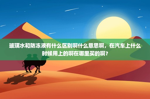 玻璃水和防冻液有什么区别啊什么意思啊，在汽车上什么时候用上的啊在哪里买的啊？