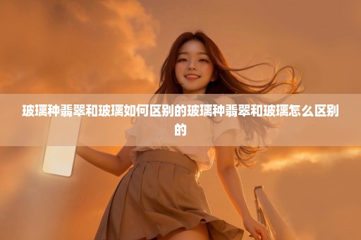 玻璃种翡翠和玻璃如何区别的玻璃种翡翠和玻璃怎么区别的