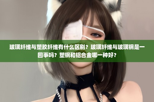 玻璃纤维与塑胶纤维有什么区别？玻璃纤维与玻璃钢是一回事吗？塑钢和铝合金哪一种好？