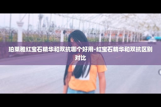 珀莱雅红宝石精华和双抗哪个好用-红宝石精华和双抗区别对比