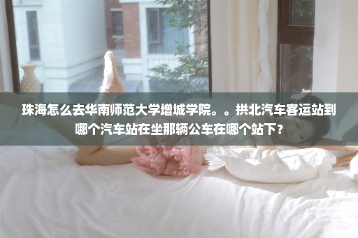 珠海怎么去华南师范大学增城学院。。拱北汽车客运站到哪个汽车站在坐那辆公车在哪个站下？