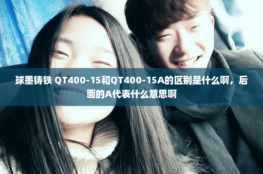 球墨铸铁 QT400-15和QT400-15A的区别是什么啊，后面的A代表什么意思啊