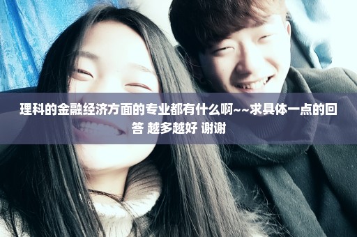 理科的金融经济方面的专业都有什么啊~~求具体一点的回答 越多越好 谢谢