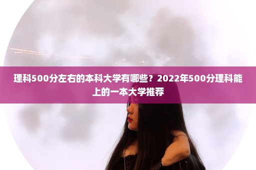 理科500分左右的本科大学有哪些？2022年500分理科能上的一本大学推荐