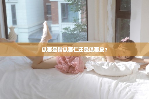 瓜蒌是指瓜蒌仁还是瓜蒌皮？