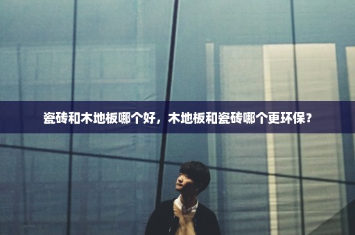 瓷砖和木地板哪个好，木地板和瓷砖哪个更环保？