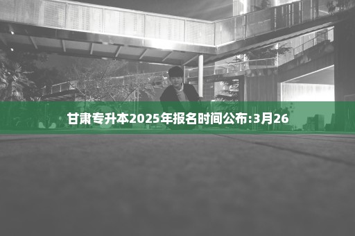 甘肃专升本2025年报名时间公布:3月26