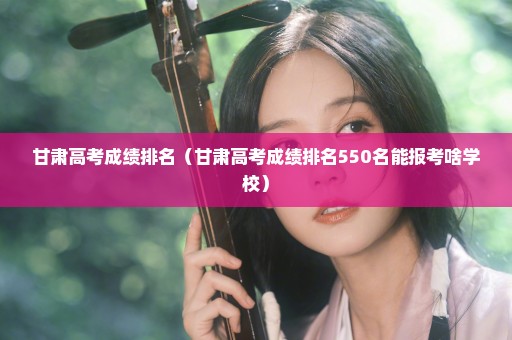甘肃高考成绩排名（甘肃高考成绩排名550名能报考啥学校）