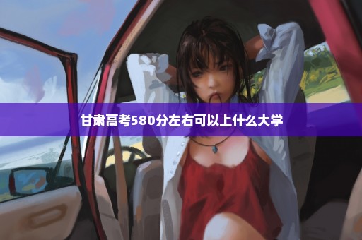 甘肃高考580分左右可以上什么大学