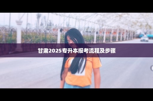 甘肃2025专升本报考流程及步骤