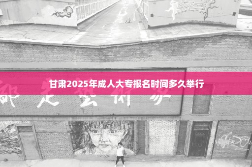 甘肃2025年成人大专报名时间多久举行