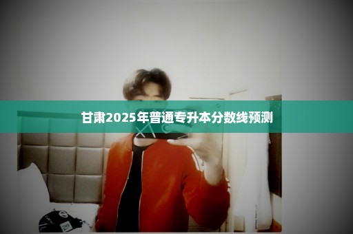 甘肃2025年普通专升本分数线预测