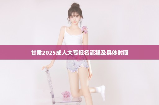 甘肃2025成人大专报名流程及具体时间