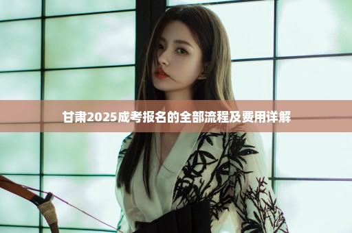 甘肃2025成考报名的全部流程及费用详解