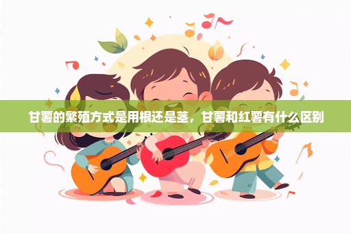 甘薯的繁殖方式是用根还是茎，甘薯和红薯有什么区别