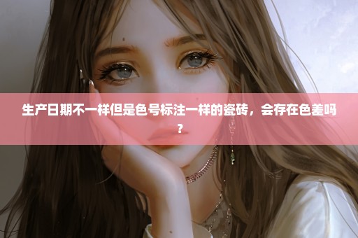 生产日期不一样但是色号标注一样的瓷砖，会存在色差吗？