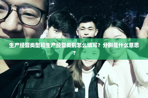 生产经营类型和生产经营类别怎么填写？分别是什么意思？