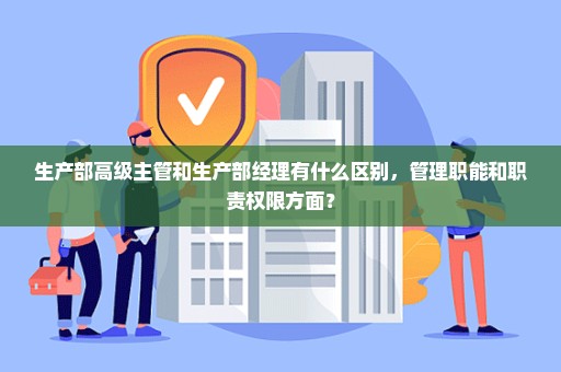 生产部高级主管和生产部经理有什么区别，管理职能和职责权限方面？