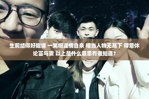 生前结得好姻缘 一笑相逢情自亲 相当人物无高下 得意休论富与贵 以上是什么意思有谁知道？