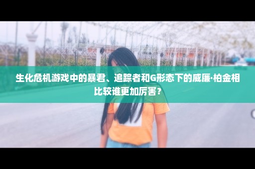 生化危机游戏中的暴君、追踪者和G形态下的威廉·柏金相比较谁更加厉害？