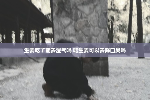 生姜吃了能去湿气吗 吃生姜可以去除口臭吗