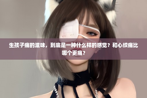 生孩子痛的滋味，到底是一种什么样的感觉？和心绞痛比哪个更痛？