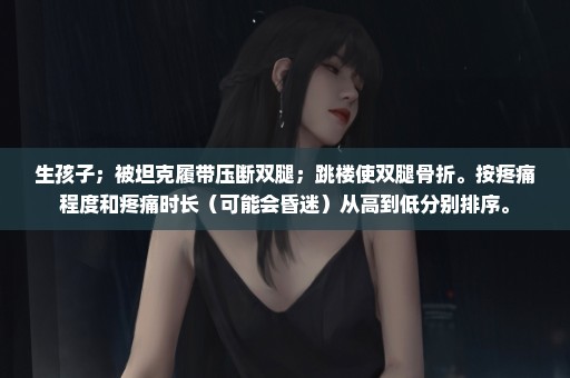 生孩子；被坦克履带压断双腿；跳楼使双腿骨折。按疼痛程度和疼痛时长（可能会昏迷）从高到低分别排序。