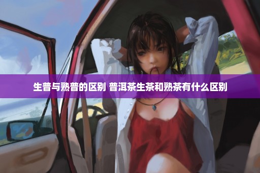 生普与熟普的区别 普洱茶生茶和熟茶有什么区别