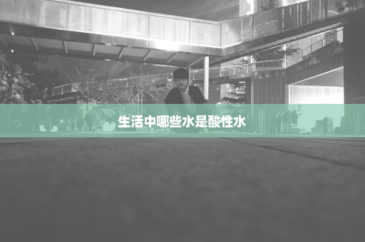 生活中哪些水是酸性水