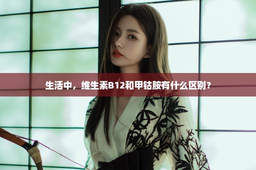 生活中，维生素B12和甲钴胺有什么区别？