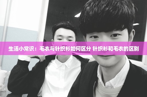 生活小常识：毛衣与针织衫如何区分 针织衫和毛衣的区别