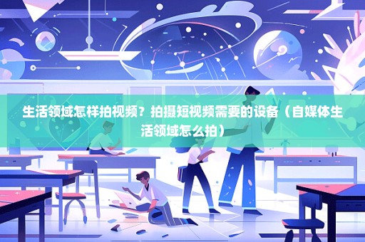 生活领域怎样拍视频？拍摄短视频需要的设备（自媒体生活领域怎么拍）