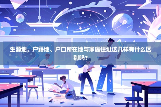 生源地、户籍地、户口所在地与家庭住址这几样有什么区别吗？