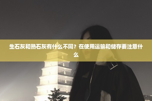 生石灰和熟石灰有什么不同？在使用运输和储存要注意什么