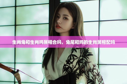 生肖兔和生肖鸡属相合吗，兔尾和鸡的生肖属相配吗