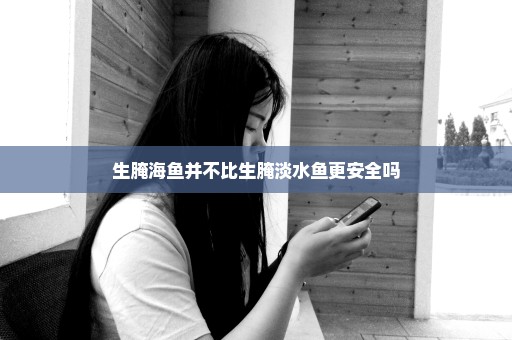生腌海鱼并不比生腌淡水鱼更安全吗