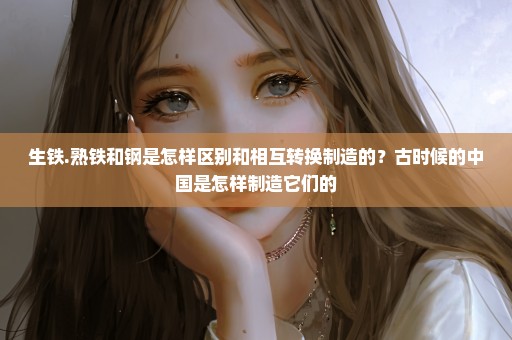 生铁.熟铁和钢是怎样区别和相互转换制造的？古时候的中国是怎样制造它们的