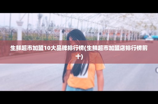 生鲜超市加盟10大品牌排行榜(生鲜超市加盟店排行榜前十)