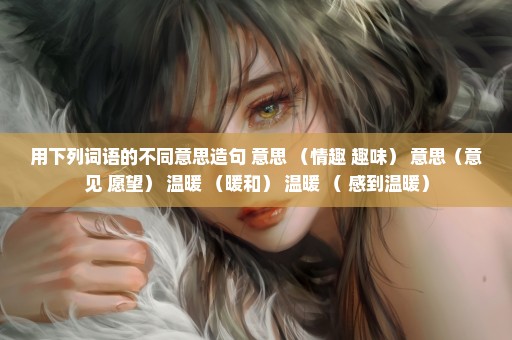 用下列词语的不同意思造句 意思 （情趣 趣味） 意思（意见 愿望） 温暖 （暖和） 温暖 （ 感到温暖）