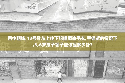 用中粗线,13号针从上往下织插肩袖毛衣,手偏紧的情况下,5,6岁孩子领子应该起多少针?