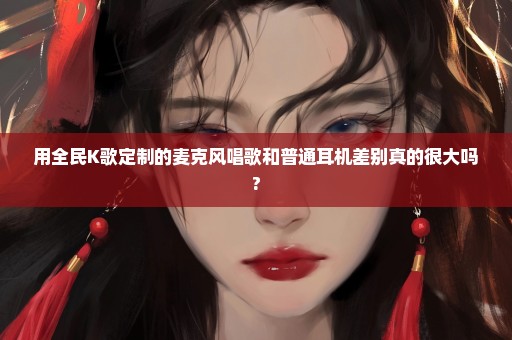 用全民K歌定制的麦克风唱歌和普通耳机差别真的很大吗?