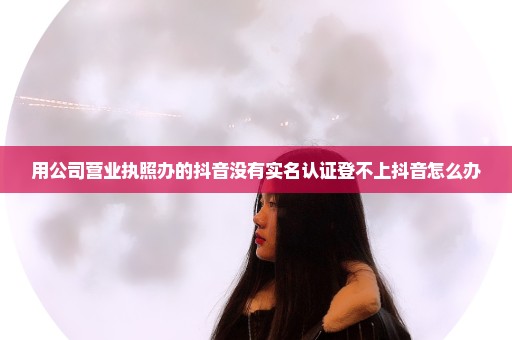 用公司营业执照办的抖音没有实名认证登不上抖音怎么办